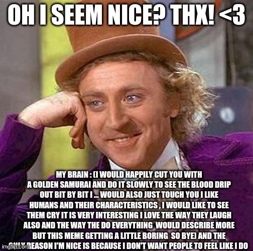If i have ever been nice to you here is why . And i just like to check on people i'm not that creepy _^_ | OH I SEEM NICE? THX! <3; MY BRAIN : (I WOULD HAPPILY CUT YOU WITH A GOLDEN SAMURAI AND DO IT SLOWLY TO SEE THE BLOOD DRIP OUT BIT BY BIT I ... WOULD ALSO JUST TOUCH YOU I LIKE HUMANS AND THEIR CHARACTERISTICS , I WOULD LIKE TO SEE THEM CRY IT IS VERY INTERESTING I LOVE THE WAY THEY LAUGH ALSO AND THE WAY THE DO EVERYTHING  WOULD DESCRIBE MORE BUT THIS MEME GETTING A LITTLE BORING  SO BYE) AND THE ONLY REASON I'M NICE IS BECAUSE I DON'T WANT PEOPLE TO FEEL LIKE I DO | image tagged in memes,creepy condescending wonka | made w/ Imgflip meme maker