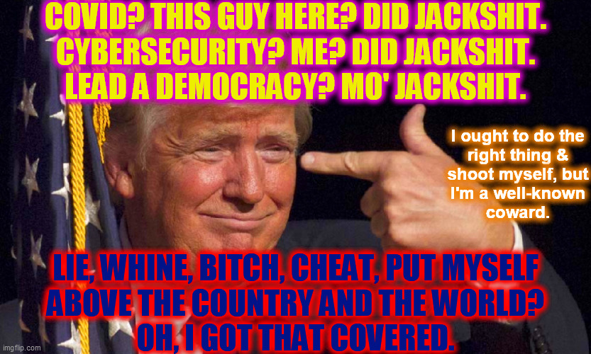 COVID? THIS GUY HERE? DID JACKSHIT.
CYBERSECURITY? ME? DID JACKSHIT.
LEAD A DEMOCRACY? MO' JACKSHIT. LIE, WHINE, BITCH, CHEAT, PUT MYSELF
AB | made w/ Imgflip meme maker