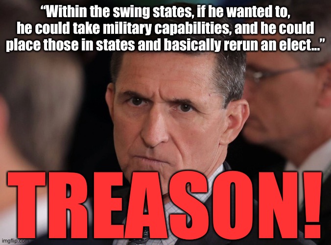 Flynn treason | “Within the swing states, if he wanted to, he could take military capabilities, and he could place those in states and basically rerun an elect...”; TREASON! | image tagged in general flynn,trump,michael flynn | made w/ Imgflip meme maker