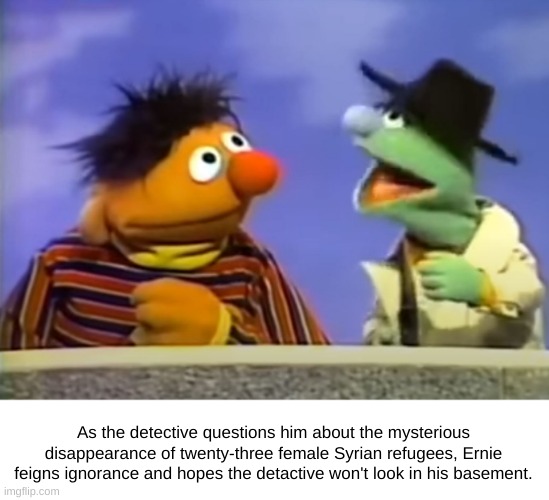 What's Down in Ernie's Basment? |  As the detective questions him about the mysterious disappearance of twenty-three female Syrian refugees, Ernie feigns ignorance and hopes the detactive won't look in his basement. | image tagged in ernie agent,syrian refugees,ernie,detective | made w/ Imgflip meme maker