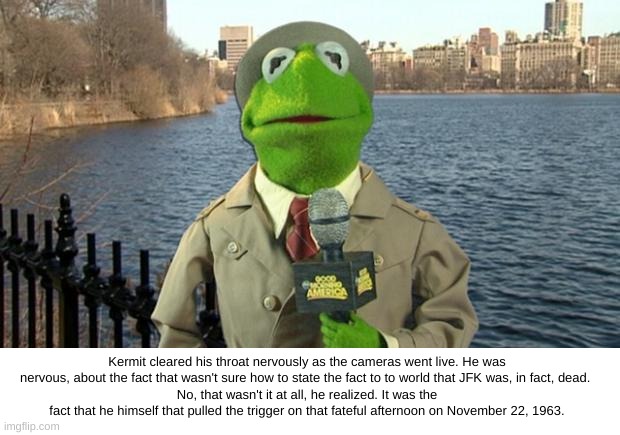 Kermit and the Death of JFK | Kermit cleared his throat nervously as the cameras went live. He was nervous, about the fact that wasn't sure how to state the fact to to world that JFK was, in fact, dead. 
No, that wasn't it at all, he realized. It was the fact that he himself that pulled the trigger on that fateful afternoon on November 22, 1963. | image tagged in kermit news report,jfk,kermit nervous | made w/ Imgflip meme maker