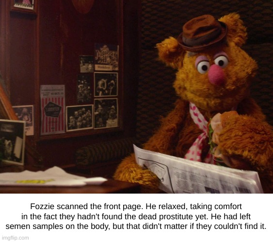 They'll Never Find the Body | Fozzie scanned the front page. He relaxed, taking comfort in the fact they hadn't found the dead prostitute yet. He had left semen samples on the body, but that didn't matter if they couldn't find it. | image tagged in fozzie the bear,murder,news | made w/ Imgflip meme maker