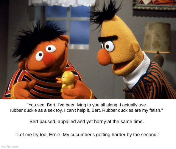 Ernie and Bert discuss Rubber Duckie | "You see, Bert, I've been lying to you all along. I actually use rubber duckie as a sex toy. I can't help it, Bert. Rubber duckies are my fetish."; Bert paused, appalled and yet horny at the same time. "Let me try too, Ernie. My cucumber's getting harder by the second." | image tagged in ernie and bert discuss rubber duckie,fetish,cucumber,sex toys | made w/ Imgflip meme maker