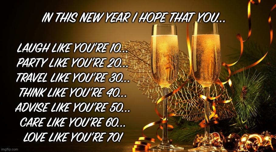 2021 | IN THIS NEW YEAR I HOPE THAT YOU... LAUGH LIKE YOU’RE 10...
PARTY LIKE YOU’RE 20...
TRAVEL LIKE YOU’RE 30...
THINK LIKE YOU’RE 40...
ADVISE LIKE YOU’RE 50...
CARE LIKE YOU’RE 60...
LOVE LIKE YOU’RE 70! | image tagged in happy new year | made w/ Imgflip meme maker