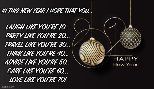 2021 | IN THIS NEW YEAR I HOPE THAT YOU... LAUGH LIKE YOU’RE 10...
PARTY LIKE YOU’RE 20...
TRAVEL LIKE YOU’RE 30...
THINK LIKE YOU’RE 40...
ADVISE LIKE YOU’RE 50...
CARE LIKE YOU’RE 60...
LOVE LIKE YOU’RE 70! | image tagged in happy new year | made w/ Imgflip meme maker