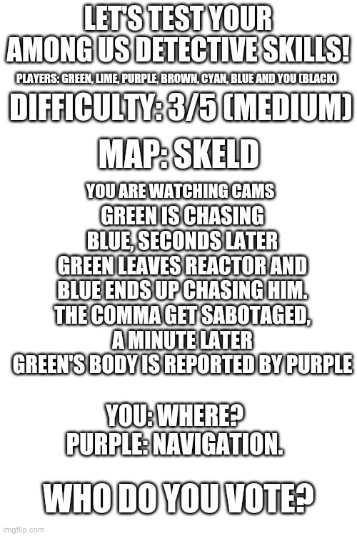 Not as easy but easy-ish | LET'S TEST YOUR AMONG US DETECTIVE SKILLS! PLAYERS: GREEN, LIME, PURPLE, BROWN, CYAN, BLUE AND YOU (BLACK); DIFFICULTY: 3/5 (MEDIUM); MAP: SKELD; GREEN IS CHASING BLUE, SECONDS LATER GREEN LEAVES REACTOR AND BLUE ENDS UP CHASING HIM. THE COMMA GET SABOTAGED, A MINUTE LATER GREEN'S BODY IS REPORTED BY PURPLE; YOU ARE WATCHING CAMS; YOU: WHERE?
PURPLE: NAVIGATION. WHO DO YOU VOTE? | made w/ Imgflip meme maker