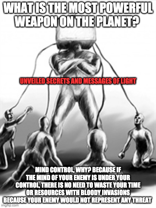 mind control | WHAT IS THE MOST POWERFUL WEAPON ON THE PLANET? UNVEILED SECRETS AND MESSAGES OF LIGHT; MIND CONTROL, WHY? BECAUSE IF THE MIND OF YOUR ENEMY IS UNDER YOUR CONTROL, THERE IS NO NEED TO WASTE YOUR TIME OR RESOURCES WITH BLOODY INVASIONS BECAUSE YOUR ENEMY WOULD NOT REPRESENT ANY THREAT | image tagged in mind control | made w/ Imgflip meme maker
