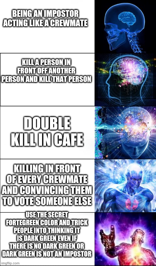 Expanding Brain (5 Templates) | BEING AN IMPOSTOR ACTING LIKE A CREWMATE KILL A PERSON IN FRONT OFF ANOTHER PERSON AND KILL THAT PERSON DOUBLE KILL IN CAFE KILLING IN FRONT | image tagged in expanding brain 5 templates | made w/ Imgflip meme maker