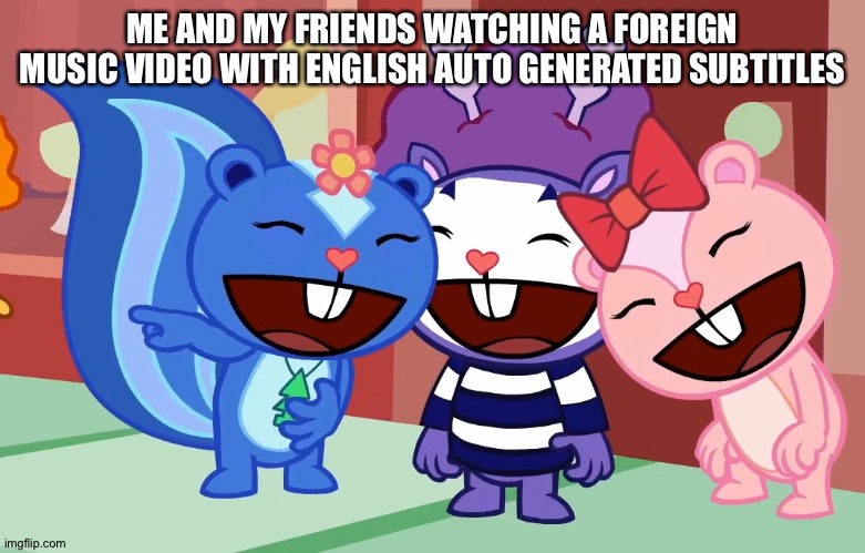 True. | ME AND MY FRIENDS WATCHING A FOREIGN MUSIC VIDEO WITH ENGLISH AUTO GENERATED SUBTITLES | image tagged in laughable friends htf | made w/ Imgflip meme maker