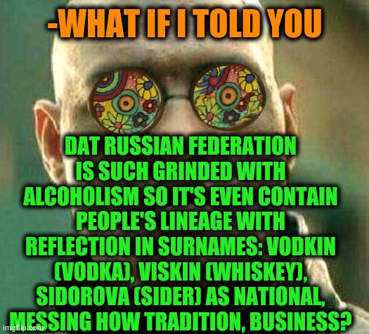 -I'm drunk by reading. | -WHAT IF I TOLD YOU; DAT RUSSIAN FEDERATION IS SUCH GRINDED WITH ALCOHOLISM SO IT'S EVEN CONTAIN PEOPLE'S LINEAGE WITH REFLECTION IN SURNAMES: VODKIN (VODKA), VISKIN (WHISKEY), SIDOROVA (SIDER) AS NATIONAL, MESSING HOW TRADITION, BUSINESS? | image tagged in acid kicks in morpheus,alcoholism,russian roulette,national guard,traditions,names for things | made w/ Imgflip meme maker