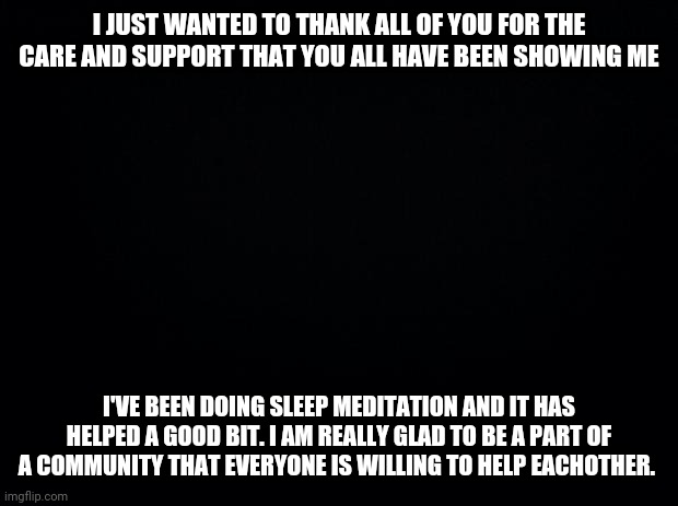 THANK YOU ALL |  I JUST WANTED TO THANK ALL OF YOU FOR THE CARE AND SUPPORT THAT YOU ALL HAVE BEEN SHOWING ME; I'VE BEEN DOING SLEEP MEDITATION AND IT HAS HELPED A GOOD BIT. I AM REALLY GLAD TO BE A PART OF A COMMUNITY THAT EVERYONE IS WILLING TO HELP EACHOTHER. | image tagged in black background,thank you,helping,support | made w/ Imgflip meme maker
