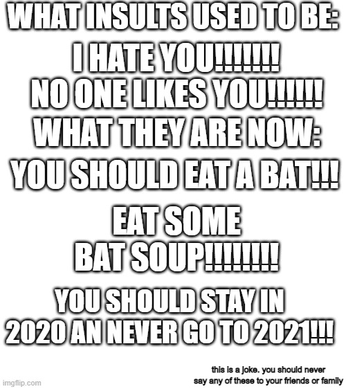 Blank White Template | WHAT INSULTS USED TO BE:; I HATE YOU!!!!!!! NO ONE LIKES YOU!!!!!! WHAT THEY ARE NOW:; YOU SHOULD EAT A BAT!!! EAT SOME BAT SOUP!!!!!!!! YOU SHOULD STAY IN 2020 AN NEVER GO TO 2021!!! this is a joke. you should never say any of these to your friends or family | image tagged in 2020 memes,2020 sucks,no one loves 2020 | made w/ Imgflip meme maker