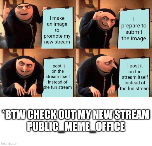 New stream available         you can post an unlimited number of memes per day | I make an image to promote my new stream; I prepare to submit the image; I post it on the stream itself instead of the fun stream; I post it on the stream itself instead of the fun stream; *BTW CHECK OUT MY NEW STREAM
PUBLIC_MEME_OFFICE | image tagged in memes,gru's plan | made w/ Imgflip meme maker