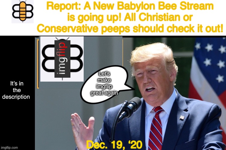 If you like the Babylon Bee, then please support this stream | Report: A New Babylon Bee Stream is going up! All Christian or Conservative peeps should check it out! Let’s make imgflip great again; It’s in the description; Dec. 19, ‘20 | image tagged in babylon bee,new stream,conservatives,republicans,maga,christian | made w/ Imgflip meme maker