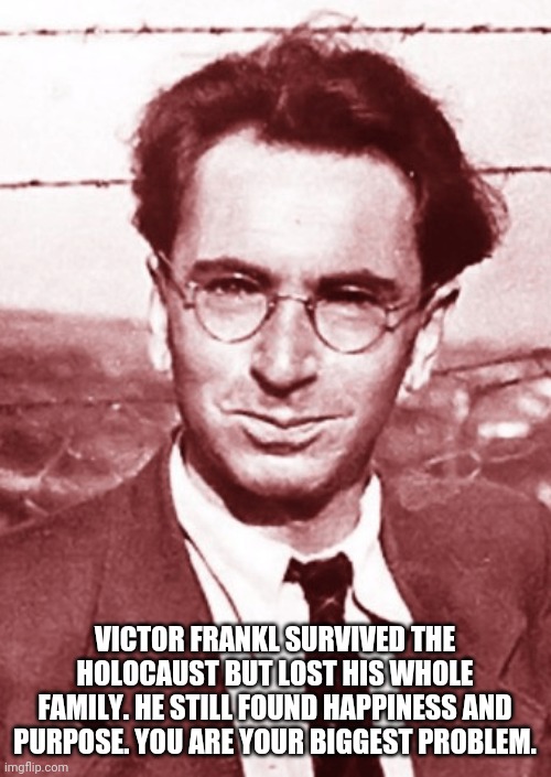 Get over it! | VICTOR FRANKL SURVIVED THE HOLOCAUST BUT LOST HIS WHOLE FAMILY. HE STILL FOUND HAPPINESS AND PURPOSE. YOU ARE YOUR BIGGEST PROBLEM. | image tagged in holocaust,survivor,first world problems,get over it | made w/ Imgflip meme maker