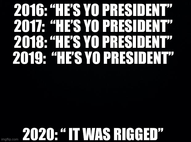 Black background | 2016: “HE’S YO PRESIDENT”
2017:  “HE’S YO PRESIDENT”
2018: “HE’S YO PRESIDENT”
2019:  “HE’S YO PRESIDENT” 2020: “ IT WAS RIGGED” | image tagged in black background | made w/ Imgflip meme maker