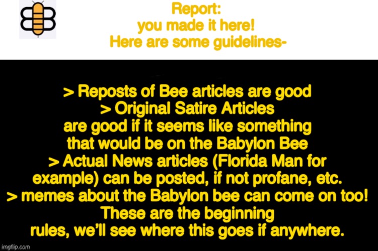 Babylon Bee Article | Report: 
you made it here! 
Here are some guidelines-; > Reposts of Bee articles are good
> Original Satire Articles are good if it seems like something that would be on the Babylon Bee
> Actual News articles (Florida Man for example) can be posted, if not profane, etc.
> memes about the Babylon bee can come on too!
These are the beginning rules, we’ll see where this goes if anywhere. | image tagged in babylon bee article,starter,babylon bee,lets see where this goes,if anywhere | made w/ Imgflip meme maker