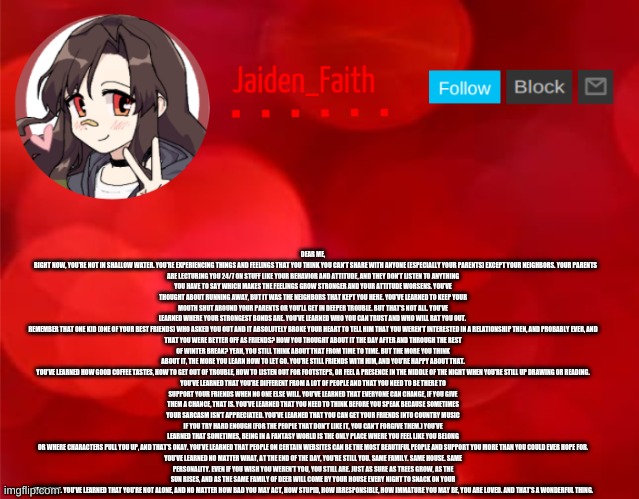 Another one you'll probably have to read the desc. for) Had to do this for class, I just felt like sharing | DEAR ME,

    RIGHT NOW, YOU’RE NOT IN SHALLOW WATER. YOU’RE EXPERIENCING THINGS AND FEELINGS THAT YOU THINK YOU CAN’T SHARE WITH ANYONE (ESPECIALLY YOUR PARENTS) EXCEPT YOUR NEIGHBORS. YOUR PARENTS ARE LECTURING YOU 24/7 ON STUFF LIKE YOUR BEHAVIOR AND ATTITUDE, AND THEY DON’T LISTEN TO ANYTHING YOU HAVE TO SAY WHICH MAKES THE FEELINGS GROW STRONGER AND YOUR ATTITUDE WORSENS. YOU’VE THOUGHT ABOUT RUNNING AWAY, BUT IT WAS THE NEIGHBORS THAT KEPT YOU HERE. YOU’VE LEARNED TO KEEP YOUR MOUTH SHUT AROUND YOUR PARENTS OR YOU’LL GET IN DEEPER TROUBLE. BUT THAT’S NOT ALL. YOU’VE LEARNED WHERE YOUR STRONGEST BONDS ARE. YOU’VE LEARNED WHO YOU CAN TRUST AND WHO WILL RAT YOU OUT. 

REMEMBER THAT ONE KID (ONE OF YOUR BEST FRIENDS) WHO ASKED YOU OUT AND IT ABSOLUTELY BROKE YOUR HEART TO TELL HIM THAT YOU WEREN’T INTERESTED IN A RELATIONSHIP THEN, AND PROBABLY EVER, AND THAT YOU WERE BETTER OFF AS FRIENDS? HOW YOU THOUGHT ABOUT IT THE DAY AFTER AND THROUGH THE REST OF WINTER BREAK? YEAH, YOU STILL THINK ABOUT THAT FROM TIME TO TIME. BUT THE MORE YOU THINK ABOUT IT, THE MORE YOU LEARN HOW TO LET GO. YOU’RE STILL FRIENDS WITH HIM, AND YOU’RE HAPPY ABOUT THAT.

YOU’VE LEARNED HOW GOOD COFFEE TASTES, HOW TO GET OUT OF TROUBLE, HOW TO LISTEN OUT FOR FOOTSTEPS, OR FEEL A PRESENCE IN THE MIDDLE OF THE NIGHT WHEN YOU’RE STILL UP DRAWING OR READING. YOU’VE LEARNED THAT YOU’RE DIFFERENT FROM A LOT OF PEOPLE AND THAT YOU NEED TO BE THERE TO SUPPORT YOUR FRIENDS WHEN NO ONE ELSE WILL. YOU’VE LEARNED THAT EVERYONE CAN CHANGE, IF YOU GIVE THEM A CHANCE, THAT IS. YOU’VE LEARNED THAT YOU NEED TO THINK BEFORE YOU SPEAK BECAUSE SOMETIMES YOUR SARCASM ISN’T APPRECIATED. YOU’VE LEARNED THAT YOU CAN GET YOUR FRIENDS INTO COUNTRY MUSIC IF YOU TRY HARD ENOUGH (FOR THE PEOPLE THAT DON’T LIKE IT, YOU CAN’T FORGIVE THEM.) YOU’VE LEARNED THAT SOMETIMES, BEING IN A FANTASY WORLD IS THE ONLY PLACE WHERE YOU FEEL LIKE YOU BELONG OR WHERE CHARACTERS PULL YOU UP, AND THAT’S OKAY. YOU’VE LEARNED THAT PEOPLE ON CERTAIN WEBSITES CAN BE THE MOST BEAUTIFUL PEOPLE AND SUPPORT YOU MORE THAN YOU COULD EVER HOPE FOR.

YOU’VE LEARNED NO MATTER WHAT, AT THE END OF THE DAY, YOU’RE STILL YOU. SAME FAMILY. SAME HOUSE. SAME PERSONALITY. EVEN IF YOU WISH YOU WEREN’T YOU, YOU STILL ARE. JUST AS SURE AS TREES GROW, AS THE SUN RISES, AND AS THE SAME FAMILY OF DEER WILL COME BY YOUR HOUSE EVERY NIGHT TO SNACK ON YOUR PEAR TREE. YOU’VE LEARNED THAT YOU’RE NOT ALONE, AND NO MATTER HOW BAD YOU MAY ACT, HOW STUPID, HOW IRRESPONSIBLE, HOW IMMATURE YOU MAY BE, YOU ARE LOVED. AND THAT’S A WONDERFUL THING. | image tagged in jaiden announcment | made w/ Imgflip meme maker