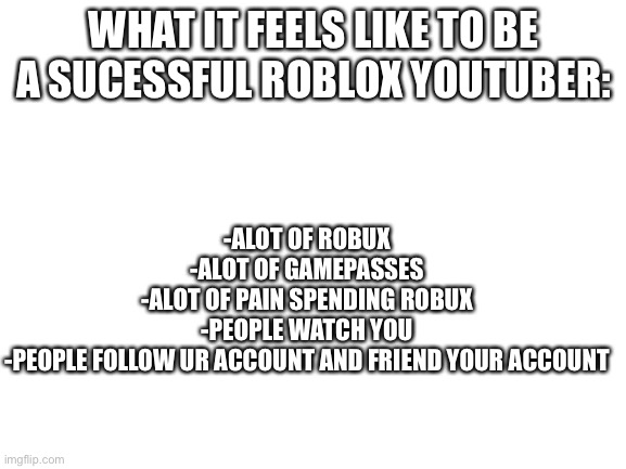 Blank White Template |  WHAT IT FEELS LIKE TO BE A SUCESSFUL ROBLOX YOUTUBER:; -ALOT OF ROBUX
-ALOT OF GAMEPASSES
-ALOT OF PAIN SPENDING ROBUX
-PEOPLE WATCH YOU
-PEOPLE FOLLOW UR ACCOUNT AND FRIEND YOUR ACCOUNT | image tagged in blank white template | made w/ Imgflip meme maker