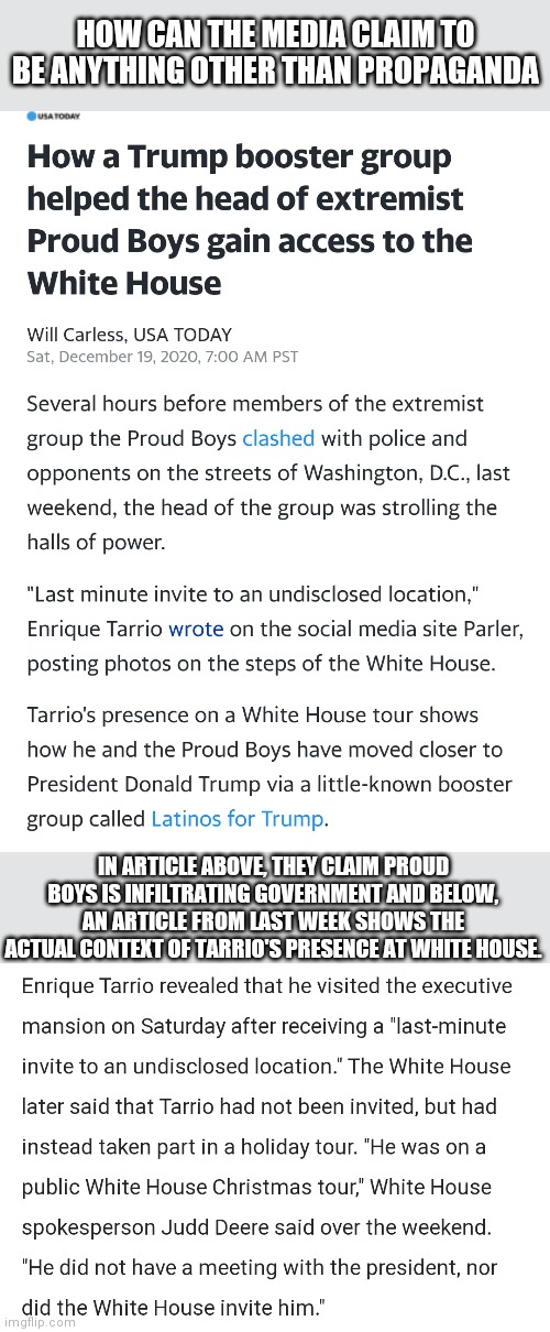 No Context, Just Narrative | HOW CAN THE MEDIA CLAIM TO BE ANYTHING OTHER THAN PROPAGANDA; IN ARTICLE ABOVE, THEY CLAIM PROUD BOYS IS INFILTRATING GOVERNMENT AND BELOW, AN ARTICLE FROM LAST WEEK SHOWS THE ACTUAL CONTEXT OF TARRIO'S PRESENCE AT WHITE HOUSE. | image tagged in mainstream media,trump,liberals | made w/ Imgflip meme maker