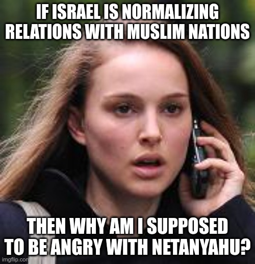 Natalie Portman's Existential Crisis | IF ISRAEL IS NORMALIZING RELATIONS WITH MUSLIM NATIONS; THEN WHY AM I SUPPOSED TO BE ANGRY WITH NETANYAHU? | image tagged in sarcastic natalie portman,israel,anti-islamophobia,apocalypse | made w/ Imgflip meme maker