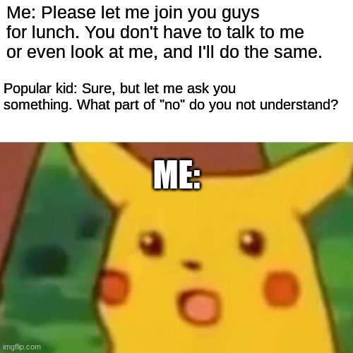 Am I misusing this template? | Me: Please let me join you guys for lunch. You don't have to talk to me or even look at me, and I'll do the same. Popular kid: Sure, but let me ask you something. What part of "no" do you not understand? ME: | image tagged in memes,surprised pikachu,lunch,rejected,not a true story | made w/ Imgflip meme maker