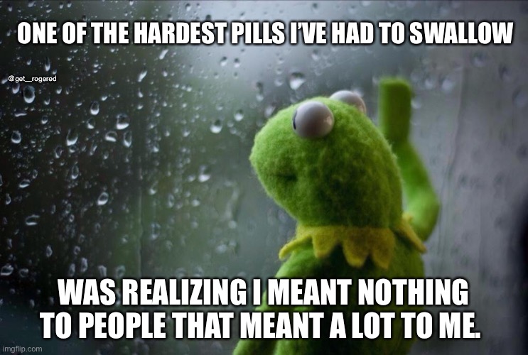Sad Kermit | ONE OF THE HARDEST PILLS I’VE HAD TO SWALLOW; @get_rogered; WAS REALIZING I MEANT NOTHING TO PEOPLE THAT MEANT A LOT TO ME. | image tagged in sad kermit | made w/ Imgflip meme maker