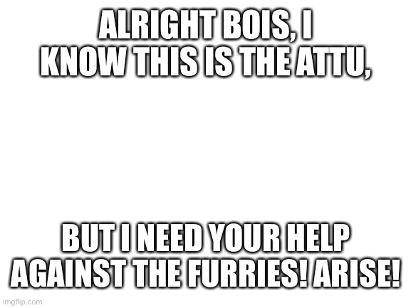 Blank White Template | ALRIGHT BOIS, I KNOW THIS IS THE ATTU, BUT I NEED YOUR HELP AGAINST THE FURRIES! ARISE! | image tagged in blank white template | made w/ Imgflip meme maker