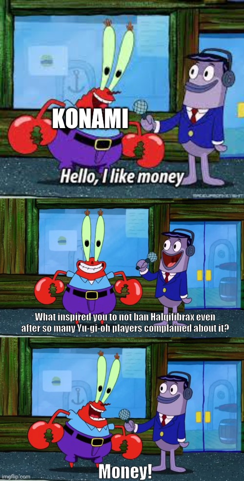 Konami's thought process, apparently. | KONAMI; What inspired you to not ban Halqifibrax even after so many Yu-gi-oh players complained about it? Money! | image tagged in mr krabs i like money | made w/ Imgflip meme maker