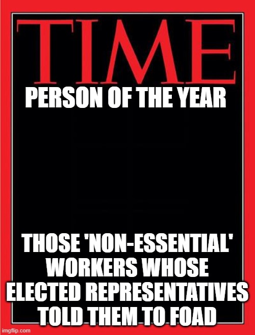 time magazine cover black blank | PERSON OF THE YEAR; THOSE 'NON-ESSENTIAL' WORKERS WHOSE ELECTED REPRESENTATIVES TOLD THEM TO FOAD | image tagged in time magazine cover black blank | made w/ Imgflip meme maker