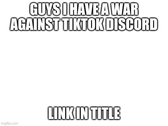 https://discord.gg/pqrKBXJv65 | GUYS I HAVE A WAR AGAINST TIKTOK DISCORD; LINK IN TITLE | image tagged in blank white template | made w/ Imgflip meme maker
