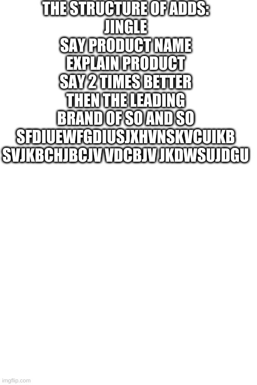THE STRUCTURE OF ADDS:
JINGLE
SAY PRODUCT NAME
EXPLAIN PRODUCT
SAY 2 TIMES BETTER THEN THE LEADING BRAND OF SO AND SO
SFDIUEWFGDIUSJXHVNSKVCUIKB SVJKBCHJBCJV VDCBJV JKDWSUJDGU | image tagged in blank white template | made w/ Imgflip meme maker