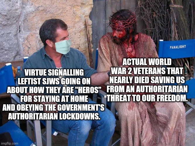 A reminder that virtue signalling government bootlickers are NOT heros | ACTUAL WORLD WAR 2 VETERANS THAT NEARLY DIED SAVING US FROM AN AUTHORITARIAN THREAT TO OUR FREEDOM. VIRTUE SIGNALLING LEFTIST SJWS GOING ON ABOUT HOW THEY ARE "HEROS" FOR STAYING AT HOME AND OBEYING THE GOVERNMENT'S 
AUTHORITARIAN LOCKDOWNS. | image tagged in mel gibson and jesus christ,covid-19,tyranny,liberal hypocrisy | made w/ Imgflip meme maker