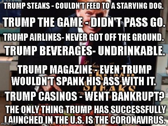 Trump's one successful launch. | TRUMP STEAKS - COULDN'T FEED TO A STARVING DOG. TRUMP THE GAME - DIDN'T PASS GO. TRUMP AIRLINES- NEVER GOT OFF THE GROUND. TRUMP BEVERAGES- UNDRINKABLE. TRUMP MAGAZINE - EVEN TRUMP WOULDN'T SPANK HIS ASS WITH IT. TRUMP CASINOS - WENT BANKRUPT? THE ONLY THING TRUMP HAS SUCCESSFULLY LAUNCHED IN THE U.S. IS THE CORONAVIRUS. | image tagged in trump steaks | made w/ Imgflip meme maker