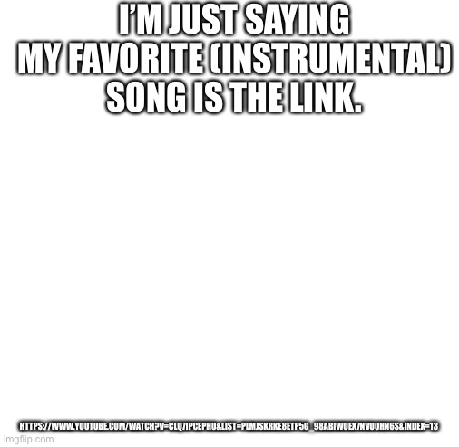 Hey, Legend of Zelda fans see what I did there when I said link. | I’M JUST SAYING MY FAVORITE (INSTRUMENTAL) SONG IS THE LINK. HTTPS://WWW.YOUTUBE.COM/WATCH?V=CLQ7IPCEPHU&LIST=PLMJSKRKE8ETP5G_98ABIWOEX7NVU0HN6S&INDEX=13 | image tagged in blank white template | made w/ Imgflip meme maker