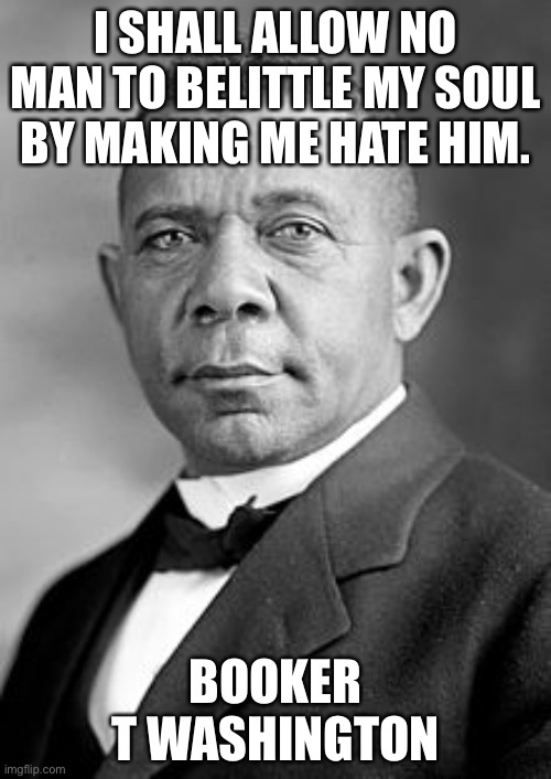 Booker T | I SHALL ALLOW NO MAN TO BELITTLE MY SOUL BY MAKING ME HATE HIM. BOOKER T WASHINGTON | image tagged in booker t washington,soul,good | made w/ Imgflip meme maker