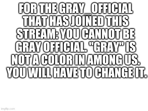 Sorry, but it had to be done. | FOR THE GRAY_OFFICIAL THAT HAS JOINED THIS STREAM: YOU CANNOT BE GRAY OFFICIAL. "GRAY" IS NOT A COLOR IN AMONG US.  YOU WILL HAVE TO CHANGE IT. | image tagged in blank white template,announcement,the  _officials | made w/ Imgflip meme maker