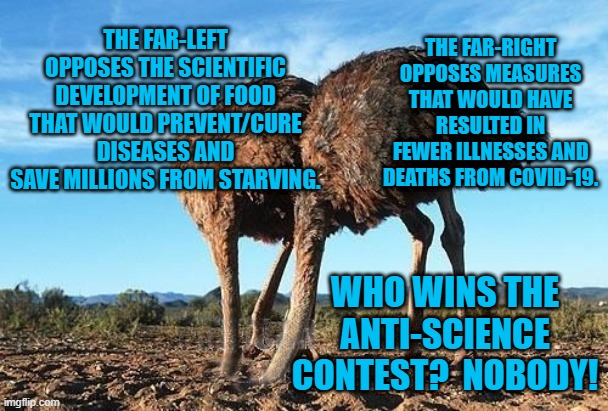Intentional Ignorance--An Equal Opportunity Disability. | THE FAR-RIGHT OPPOSES MEASURES THAT WOULD HAVE RESULTED IN FEWER ILLNESSES AND DEATHS FROM COVID-19. THE FAR-LEFT OPPOSES THE SCIENTIFIC DEVELOPMENT OF FOOD THAT WOULD PREVENT/CURE DISEASES AND SAVE MILLIONS FROM STARVING. WHO WINS THE ANTI-SCIENCE CONTEST?  NOBODY! | image tagged in politics | made w/ Imgflip meme maker