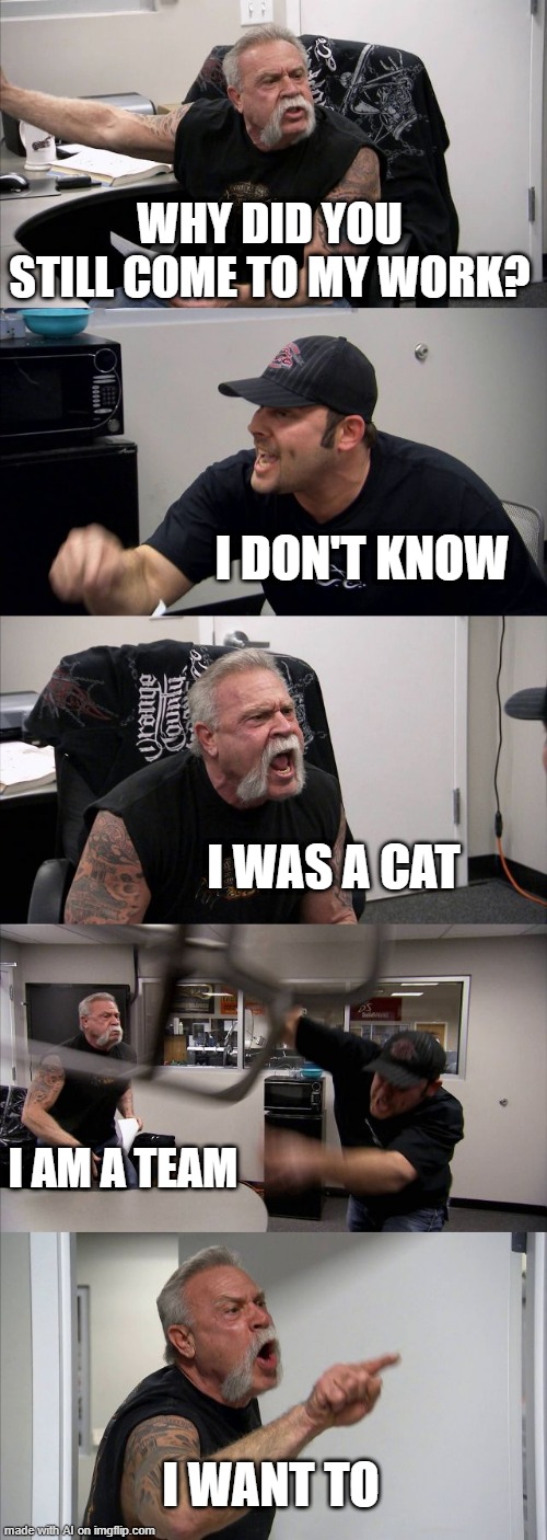 What the... | WHY DID YOU STILL COME TO MY WORK? I DON'T KNOW; I WAS A CAT; I AM A TEAM; I WANT TO | image tagged in american chopper argument,cat | made w/ Imgflip meme maker