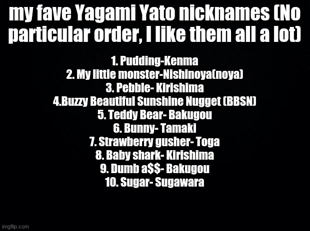 Black background |  my fave Yagami Yato nicknames (No particular order, I like them all a lot); 1. Pudding-Kenma
2. My little monster-Nishinoya(noya)
3. Pebble- Kirishima
4.Buzzy Beautiful Sunshine Nugget (BBSN)
5. Teddy Bear- Bakugou
6. Bunny- Tamaki
7. Strawberry gusher- Toga
8. Baby shark- Kirishima
9. Dumb a$$- Bakugou
10. Sugar- Sugawara | image tagged in black background | made w/ Imgflip meme maker