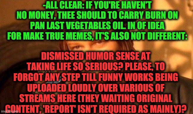 -Memes about memes. | -ALL CLEAR: IF YOU'RE HAVEN'T NO MONEY, THEE SHOULD TO CARRY BURN ON PAN LAST VEGETABLES OIL. IN OF IDEA FOR MAKE TRUE MEMES, IT'S ALSO NOT DIFFERENT:; DISMISSED HUMOR SENSE AT TAKING LIFE SO SERIOUS? PLEASE, TO FORGOT ANY STEP TILL FUNNY WORKS BEING UPLOADED LOUDLY OVER VARIOUS OF STREAMS HERE (THEY WAITING ORIGINAL CONTENT, 'REPORT' ISN'T REQUIRED AS MAINLY)? | image tagged in one does not simply 420 blaze it,professionals have standards,burning house,imgflip humor,i think i forgot something,advice god | made w/ Imgflip meme maker