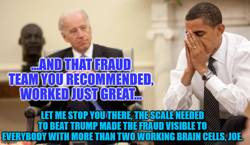 Biden Obama | ...AND THAT FRAUD TEAM YOU RECOMMENDED, WORKED JUST GREAT... LET ME STOP YOU THERE, THE SCALE NEEDED TO BEAT TRUMP MADE THE FRAUD VISIBLE TO EVERYBODY WITH MORE THAN TWO WORKING BRAIN CELLS, JOE. | image tagged in biden obama | made w/ Imgflip meme maker