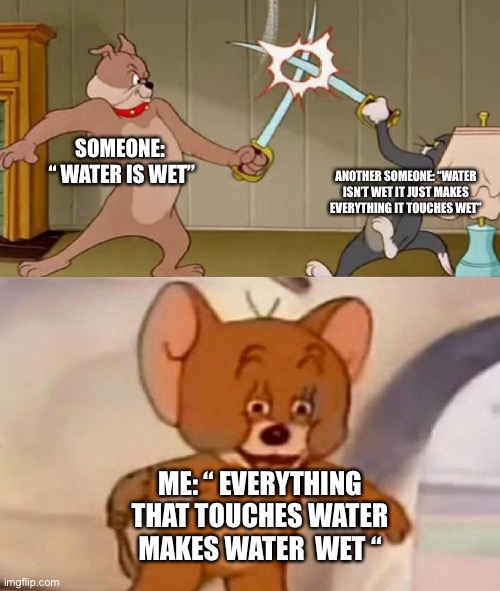 idk lol | SOMEONE:  “ WATER IS WET”; ANOTHER SOMEONE: “WATER ISN’T WET IT JUST MAKES EVERYTHING IT TOUCHES WET”; ME: “ EVERYTHING THAT TOUCHES WATER MAKES WATER  WET “ | image tagged in tom and jerry swordfight,water,stupid humor | made w/ Imgflip meme maker