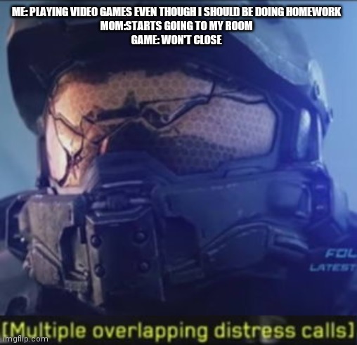 Not a personal experience or anything | ME: PLAYING VIDEO GAMES EVEN THOUGH I SHOULD BE DOING HOMEWORK
MOM:STARTS GOING TO MY ROOM
GAME: WON'T CLOSE | image tagged in multiple overlapping distress calls | made w/ Imgflip meme maker