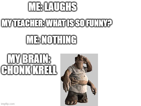 Blank White Template | ME: LAUGHS; MY TEACHER: WHAT IS SO FUNNY? ME: NOTHING; MY BRAIN: CHONK KRELL | image tagged in blank white template | made w/ Imgflip meme maker