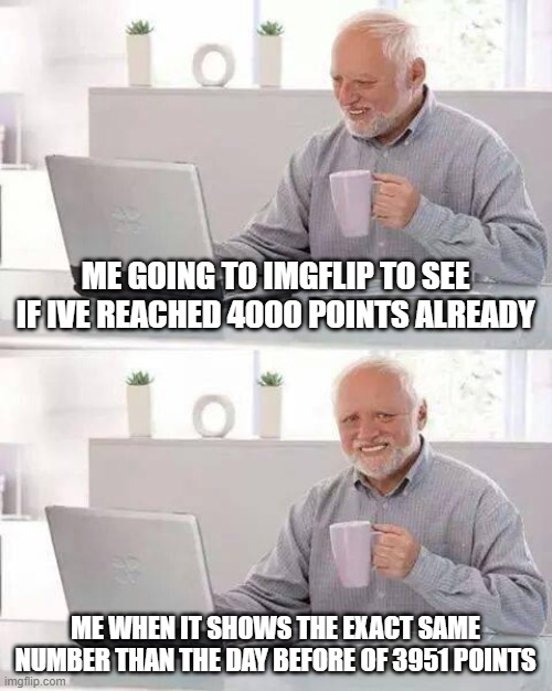 Hide the Pain Harold Meme | ME GOING TO IMGFLIP TO SEE IF IVE REACHED 4000 POINTS ALREADY; ME WHEN IT SHOWS THE EXACT SAME NUMBER THAN THE DAY BEFORE OF 3951 POINTS | image tagged in memes,hide the pain harold | made w/ Imgflip meme maker