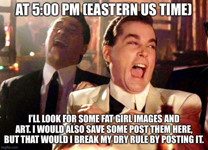 Good Fellas Hilarious | AT 5:00 PM (EASTERN US TIME); I’LL LOOK FOR SOME FAT GIRL IMAGES AND ART. I WOULD ALSO SAVE SOME POST THEM HERE, BUT THAT WOULD I BREAK MY DRY RULE BY POSTING IT. | image tagged in memes,good fellas hilarious | made w/ Imgflip meme maker