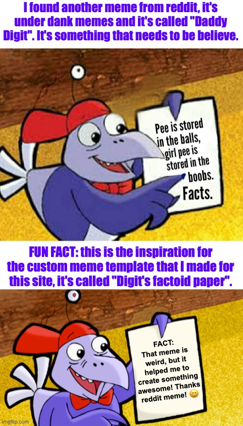 The Reddit's Cyberchase meme that inspired me! | I found another meme from reddit, it's under dank memes and it's called "Daddy Digit". It's something that needs to be believe. FUN FACT: this is the inspiration for the custom meme template that I made for this site, it's called "Digit's factoid paper". FACT:
That meme is weird, but it helped me to create something awesome! Thanks reddit meme! 😄 | image tagged in digit's factoid paper,reddit,awesome,repost,memes,inspiration | made w/ Imgflip meme maker