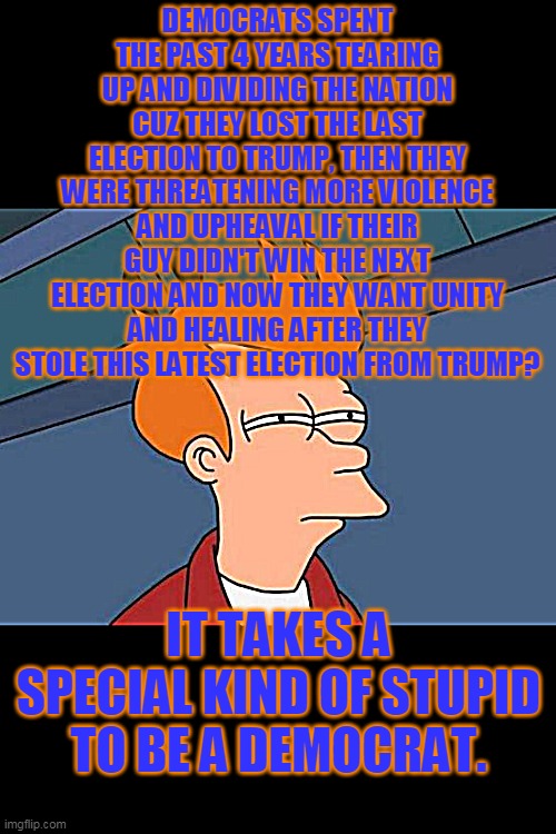 Yes. Democrats ARE that stupid. | DEMOCRATS SPENT THE PAST 4 YEARS TEARING UP AND DIVIDING THE NATION CUZ THEY LOST THE LAST ELECTION TO TRUMP, THEN THEY WERE THREATENING MORE VIOLENCE AND UPHEAVAL IF THEIR GUY DIDN'T WIN THE NEXT ELECTION AND NOW THEY WANT UNITY AND HEALING AFTER THEY STOLE THIS LATEST ELECTION FROM TRUMP? IT TAKES A SPECIAL KIND OF STUPID TO BE A DEMOCRAT. | image tagged in democrats,voter fraud,politics,political | made w/ Imgflip meme maker