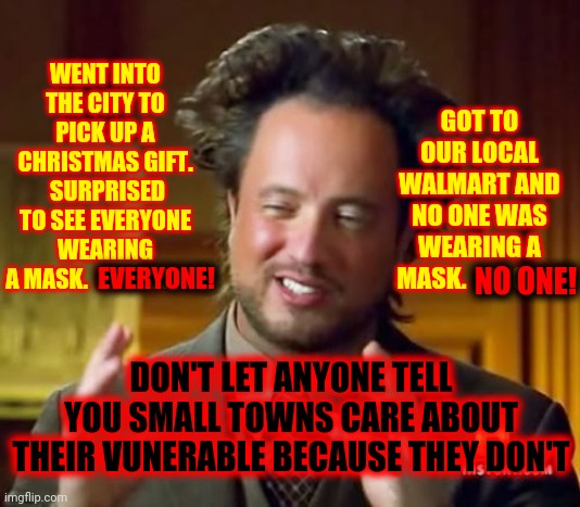 Covid-19 Is Still NOT A Hoax! | WENT INTO THE CITY TO PICK UP A CHRISTMAS GIFT.  SURPRISED TO SEE EVERYONE WEARING A MASK.  EVERYONE! GOT TO OUR LOCAL WALMART AND NO ONE WAS WEARING A MASK.  NO ONE! NO ONE! EVERYONE! DON'T LET ANYONE TELL YOU SMALL TOWNS CARE ABOUT THEIR VUNERABLE BECAUSE THEY DON'T | image tagged in memes,ancient aliens,dumbasses,face mask,coronavirus meme,unbelievable | made w/ Imgflip meme maker